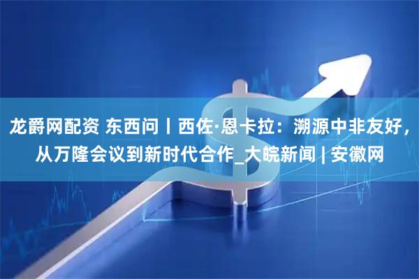 龙爵网配资 东西问丨西佐·恩卡拉：溯源中非友好，从万隆会议到新时代合作_大皖新闻 | 安徽网