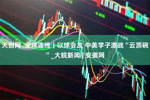 天创网  全球连线｜以球会友 中美学子激战“云顶碗”_大皖新闻 | 安徽网