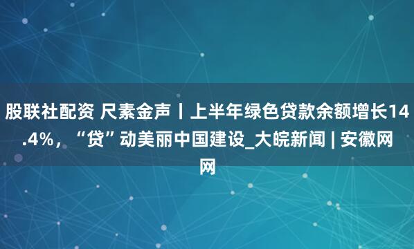 股联社配资 尺素金声丨上半年绿色贷款余额增长14.4%，“贷”动美丽中国建设_大皖新闻 | 安徽网