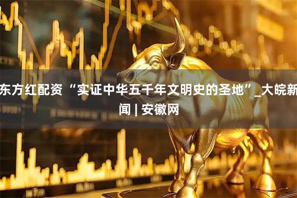 东方红配资 “实证中华五千年文明史的圣地”_大皖新闻 | 安徽网