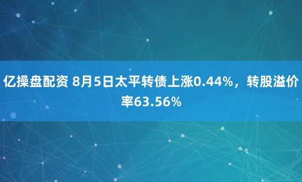 亿操盘配资 8月5日太平转债上涨0.44%，转股溢价率63.56%