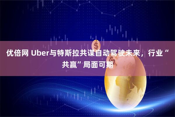优倍网 Uber与特斯拉共谋自动驾驶未来，行业“共赢”局面可期
