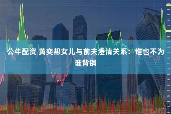 公牛配资 黄奕帮女儿与前夫澄清关系：谁也不为谁背锅