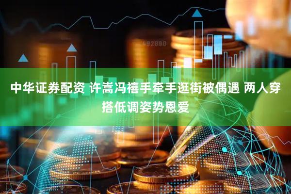 中华证券配资 许嵩冯禧手牵手逛街被偶遇 两人穿搭低调姿势恩爱
