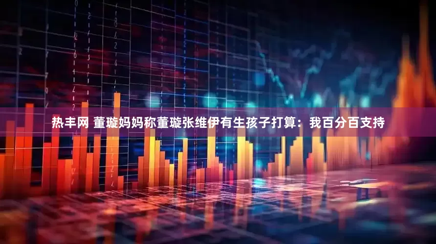 热丰网 董璇妈妈称董璇张维伊有生孩子打算：我百分百支持