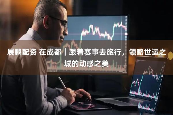 展鹏配资 在成都｜跟着赛事去旅行，领略世运之城的动感之美