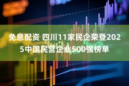 免息配资 四川11家民企荣登2025中国民营企业500强榜单