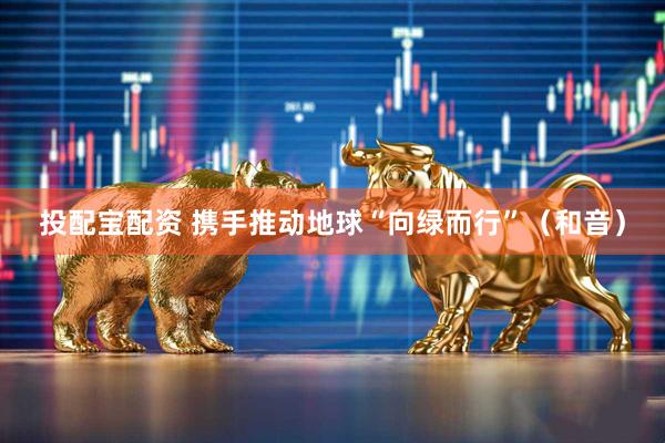 投配宝配资 携手推动地球“向绿而行”（和音）