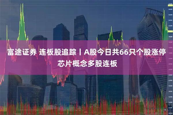 富途证券 连板股追踪丨A股今日共66只个股涨停 芯片概念多股连板
