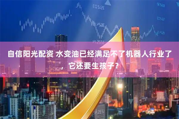 自信阳光配资 水变油已经满足不了机器人行业了，它还要生孩子？