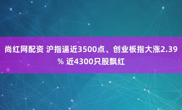 尚红网配资 沪指逼近3500点、创业板指大涨2.39% 近4300只股飘红