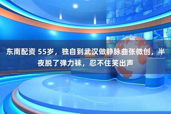 东南配资 55岁，独自到武汉做静脉曲张微创，半夜脱了弹力袜，忍不住笑出声