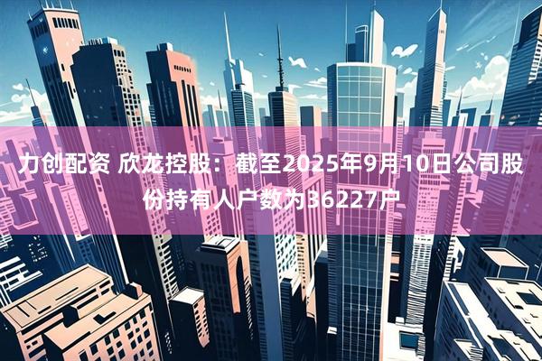 力创配资 欣龙控股：截至2025年9月10日公司股份持有人户数为36227户