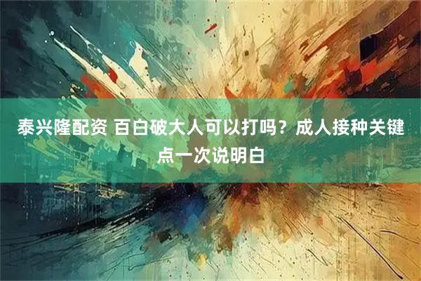 泰兴隆配资 百白破大人可以打吗？成人接种关键点一次说明白