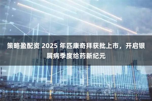 策略盈配资 2025 年匹康奇拜获批上市，开启银屑病季度给药新纪元