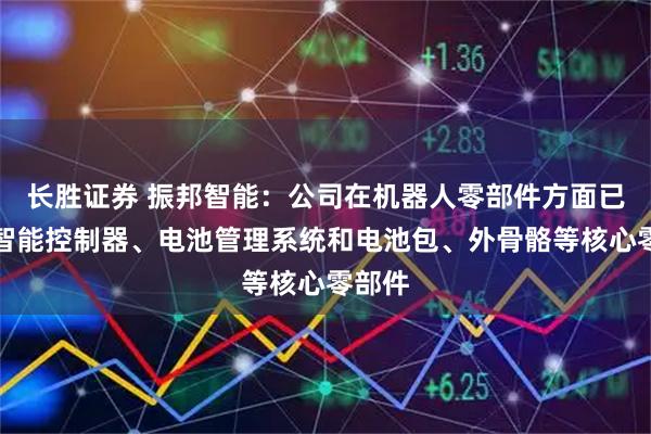 长胜证券 振邦智能：公司在机器人零部件方面已布局智能控制器、电池管理系统和电池包、外骨骼等核心零部件