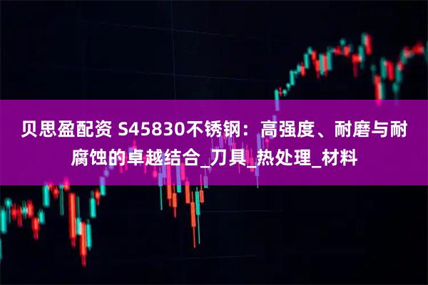 贝思盈配资 S45830不锈钢：高强度、耐磨与耐腐蚀的卓越结合_刀具_热处理_材料