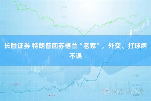 长胜证券 特朗普回苏格兰“老家”，外交、打球两不误