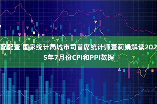 配配查 国家统计局城市司首席统计师董莉娟解读2025年7月份CPI和PPI数据