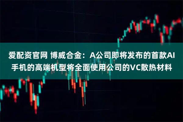 爱配资官网 博威合金：A公司即将发布的首款AI手机的高端机型将全面使用公司的VC散热材料