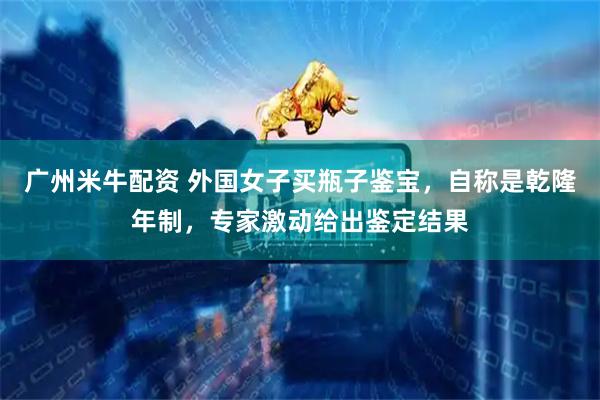 广州米牛配资 外国女子买瓶子鉴宝，自称是乾隆年制，专家激动给出鉴定结果